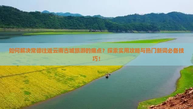 如何解决常德往返云南古城旅游的痛点？探索实用攻略与热门新词必备技巧！