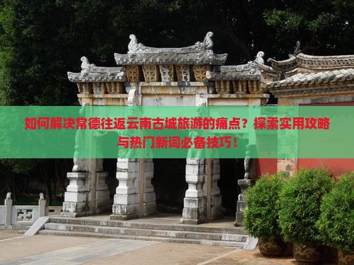 如何解决常德往返云南古城旅游的痛点？探索实用攻略与热门新词必备技巧！