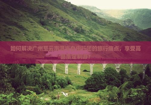 如何解决广州至云南洱海自由行团的旅行痛点，享受高品质定制游？