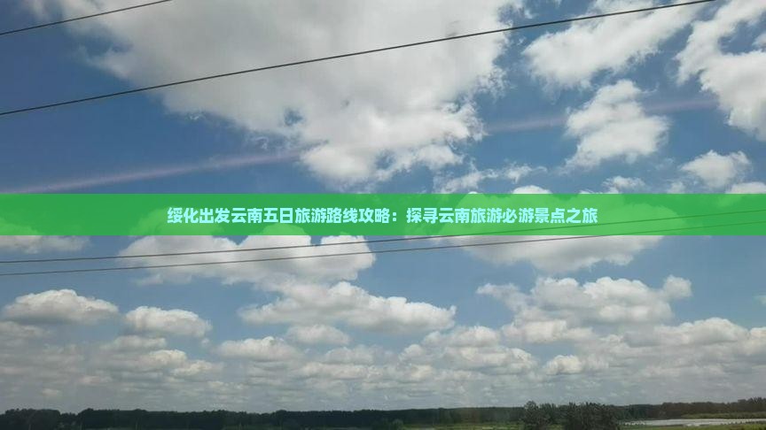 绥化出发云南五日旅游路线攻略：探寻云南旅游必游景点之旅