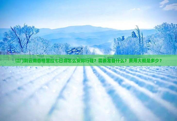 江门到云南香格里拉七日游怎么安排行程？需要准备什么？费用大概是多少？