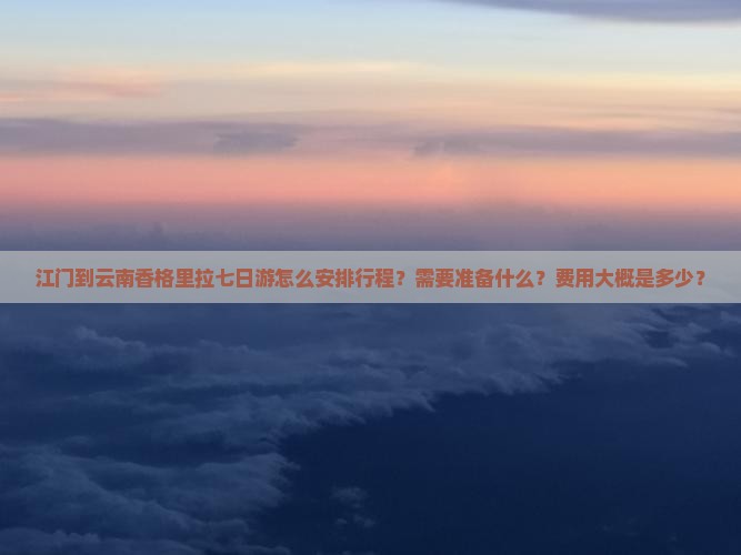 江门到云南香格里拉七日游怎么安排行程？需要准备什么？费用大概是多少？