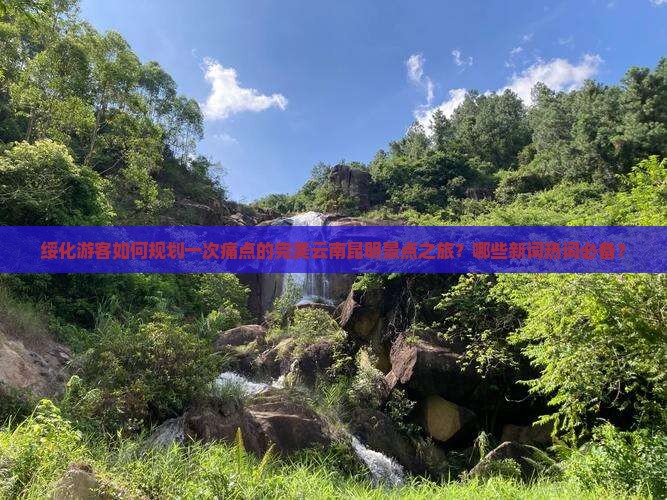 绥化游客如何规划一次痛点的完美云南昆明景点之旅？哪些新词热词必备？