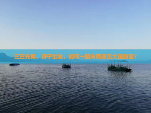 三日光阴，济宁出发，如何一路向南遇见大理的蓝？