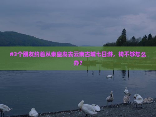 #3个朋友约着从秦皇岛去云南古城七日游，钱不够怎么办？