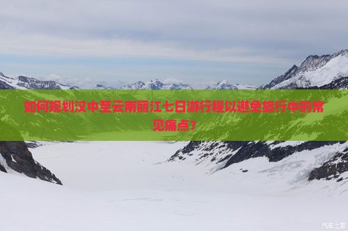 如何规划汉中至云南丽江七日游行程以避免旅行中的常见痛点？