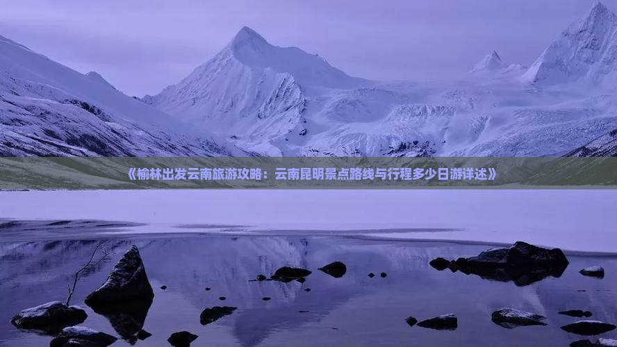 《榆林出发云南旅游攻略：云南昆明景点路线与行程多少日游详述》