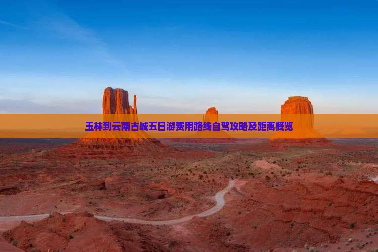 玉林到云南古城五日游费用路线自驾攻略及距离概览