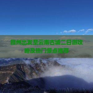 赣州出发至云南古城二日游攻略及热门景点推荐