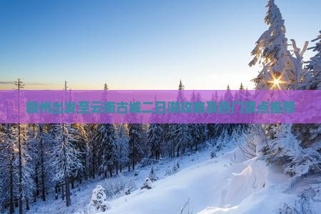赣州出发至云南古城二日游攻略及热门景点推荐