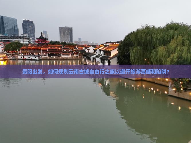 贵阳出发，如何规划云南古城自由行之旅以避开旅游高峰和陷阱？