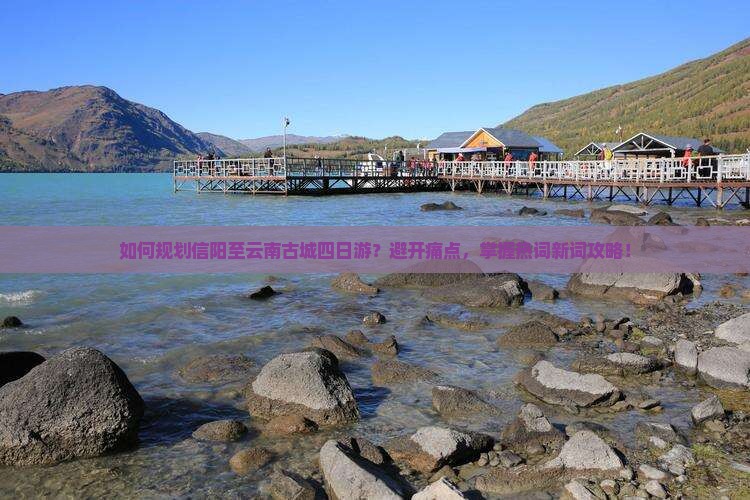 如何规划信阳至云南古城四日游？避开痛点，掌握热词新词攻略！