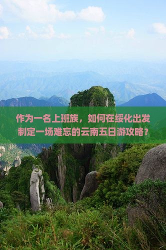 作为一名上班族，如何在绥化出发制定一场难忘的云南五日游攻略？