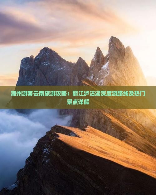 潮州游客云南旅游攻略：丽江泸沽湖深度游路线及热门景点详解
