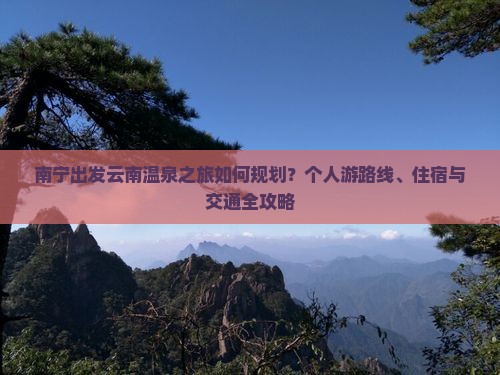 南宁出发云南温泉之旅如何规划？个人游路线、住宿与交通全攻略