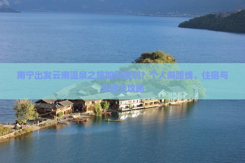 南宁出发云南温泉之旅如何规划？个人游路线、住宿与交通全攻略