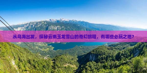 从乌海出发，探秘云南玉龙雪山的奇幻旅程，有哪些必玩之地？