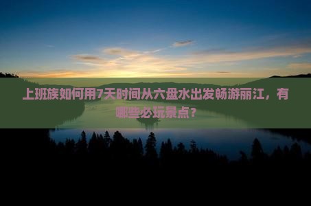 上班族如何用7天时间从六盘水出发畅游丽江，有哪些必玩景点？