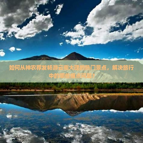 如何从神农荐发畅游云南大理的热门景点，解决旅行中的哪些痛点问题？