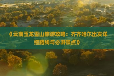 《云南玉龙雪山旅游攻略：齐齐哈尔出发详细路线与必游景点》