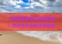 《云南玉龙雪山旅游攻略：齐齐哈尔出发详细路线与必游景点》