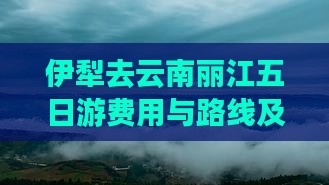 伊犁去云南丽江五日游费用与路线及距离概述