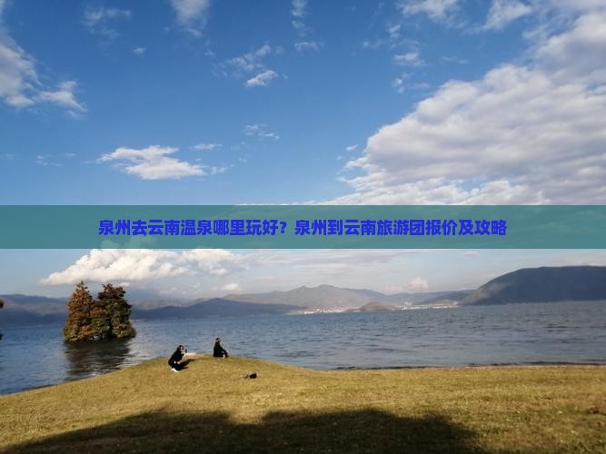 泉州去云南温泉哪里玩好？泉州到云南旅游团报价及攻略