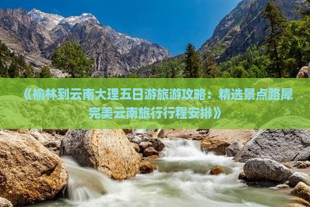 《榆林到云南大理五日游旅游攻略：精选景点路犀完美云南旅行行程安排》