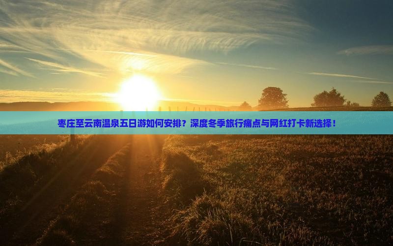 枣庄至云南温泉五日游如何安排？深度冬季旅行痛点与网红打卡新选择！
