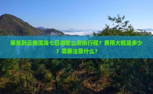 莱芜到云南洱海七日游怎么安排行程？费用大概是多少？需要注意什么？