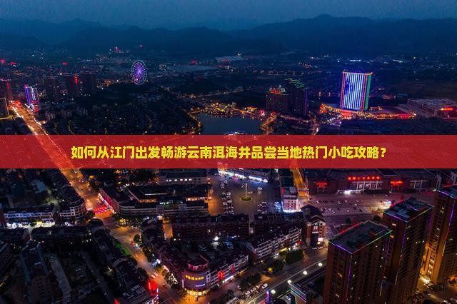 如何从江门出发畅游云南洱海并品尝当地热门小吃攻略？