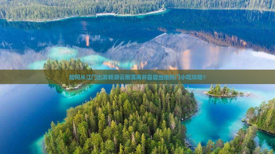 如何从江门出发畅游云南洱海并品尝当地热门小吃攻略？