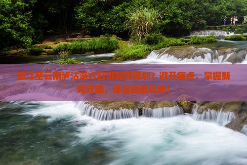 怒江至云南泸沽湖六日游如何规划？避开痛点，掌握新词攻略，体验地道风情！