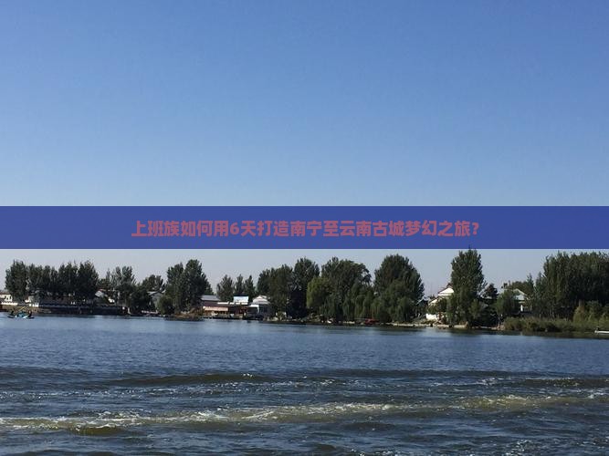 上班族如何用6天打造南宁至云南古城梦幻之旅？