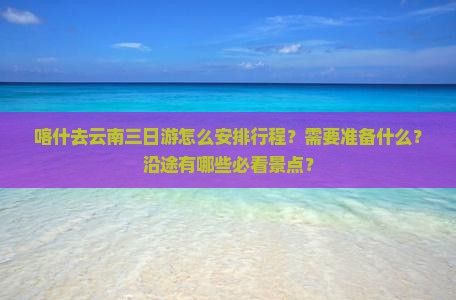 喀什去云南三日游怎么安排行程？需要准备什么？沿途有哪些必看景点？