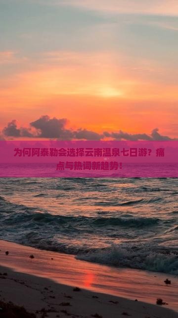 为何阿泰勒会选择云南温泉七日游？痛点与热词新趋势！