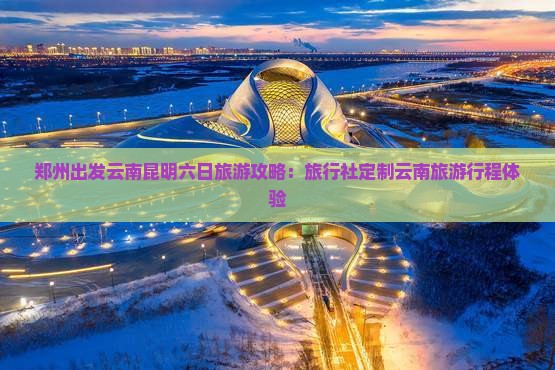 郑州出发云南昆明六日旅游攻略：旅行社定制云南旅游行程体验