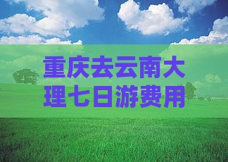 重庆去云南大理七日游费用攻略及路线推荐