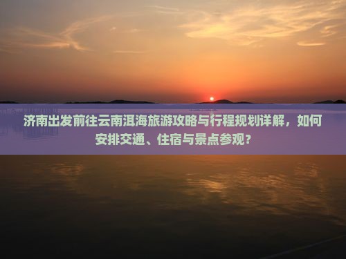 济南出发前往云南洱海旅游攻略与行程规划详解，如何安排交通、住宿与景点参观？