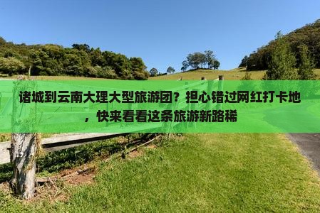 诸城到云南大理大型旅游团？担心错过网红打卡地，快来看看这条旅游新路稀