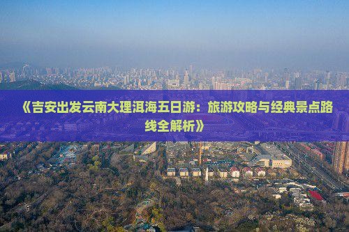 《吉安出发云南大理洱海五日游：旅游攻略与经典景点路线全解析》