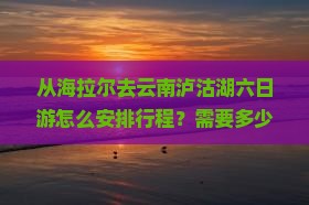 从海拉尔去云南泸沽湖六日游怎么安排行程？需要多少钱？沿途有哪些必看景点？