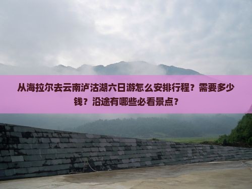 从海拉尔去云南泸沽湖六日游怎么安排行程？需要多少钱？沿途有哪些必看景点？