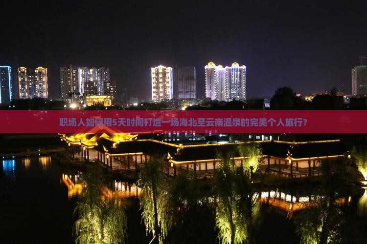 职场人如何用5天时间打造一场海北至云南温泉的完美个人旅行？