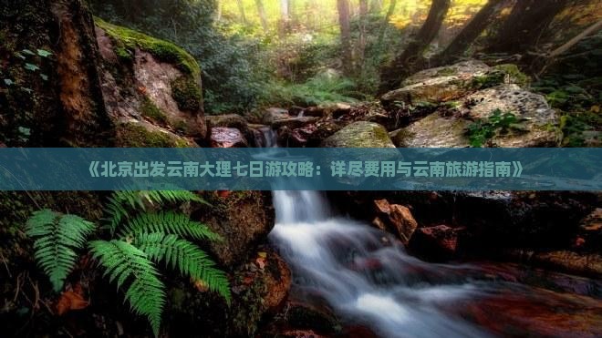 《北京出发云南大理七日游攻略：详尽费用与云南旅游指南》