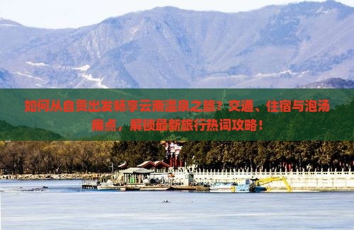 如何从自贡出发畅享云南温泉之旅？交通、住宿与泡汤痛点，解锁最新旅行热词攻略！