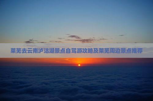 莱芜去云南泸沽湖景点自驾游攻略及莱芜周边景点推荐