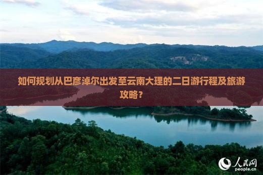 如何规划从巴彦淖尔出发至云南大理的二日游行程及旅游攻略？