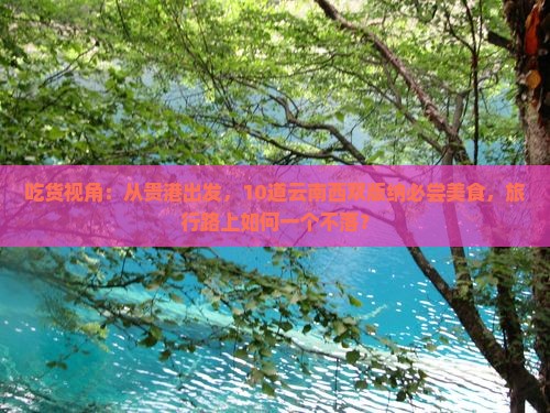 吃货视角：从贵港出发，10道云南西双版纳必尝美食，旅行路上如何一个不落？