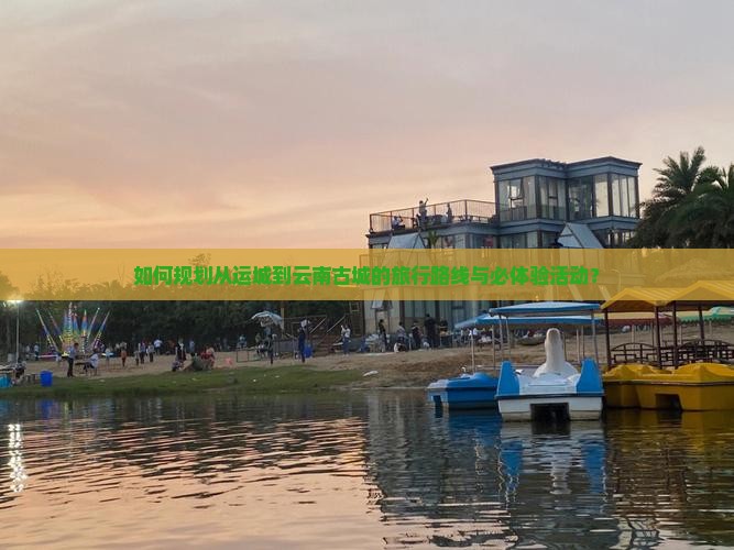 如何规划从运城到云南古城的旅行路线与必体验活动？